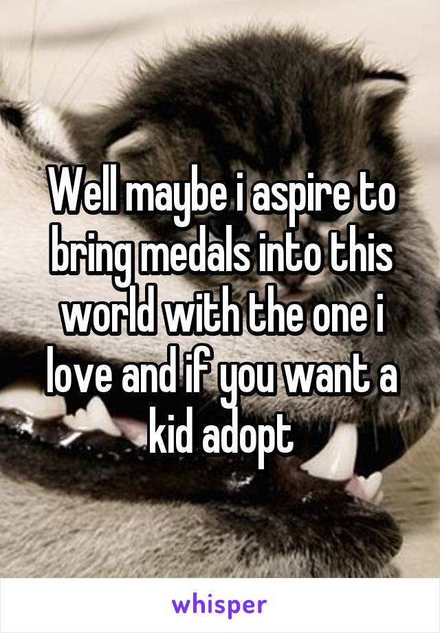 Well maybe i aspire to bring medals into this world with the one i love and if you want a kid adopt