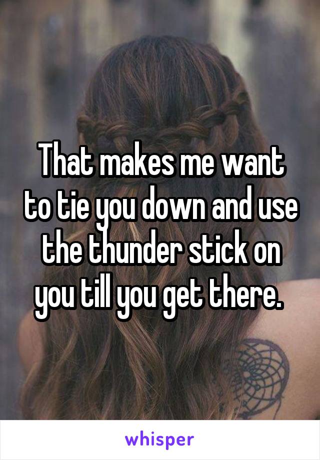 That makes me want to tie you down and use the thunder stick on you till you get there. 