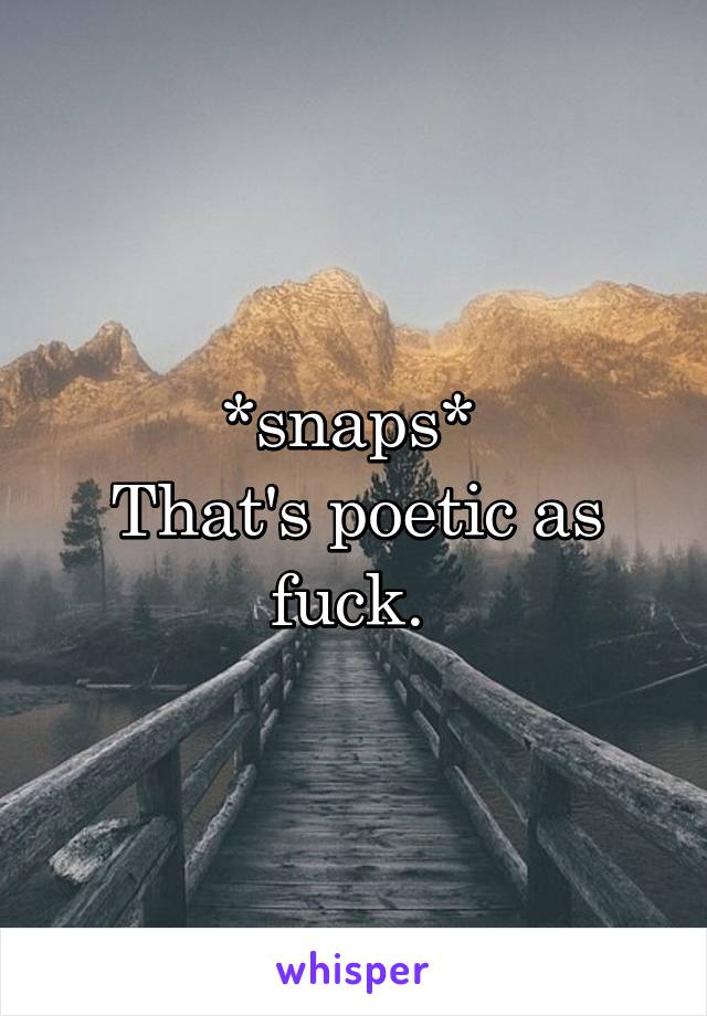 *snaps* 
That's poetic as fuck. 