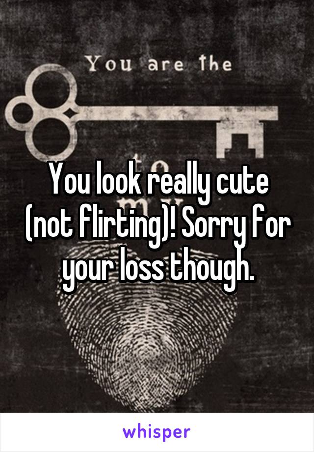 You look really cute (not flirting)! Sorry for your loss though.