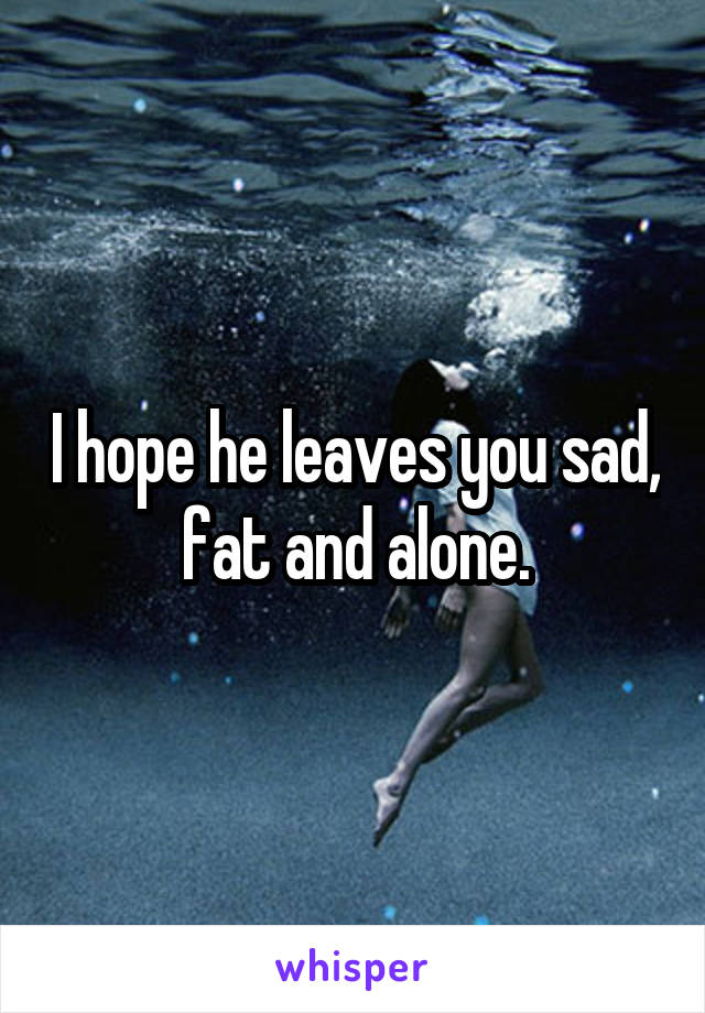 I hope he leaves you sad, fat and alone.
