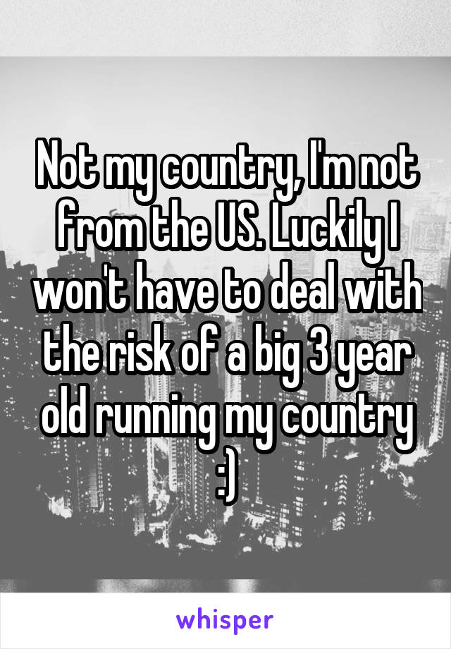 Not my country, I'm not from the US. Luckily I won't have to deal with the risk of a big 3 year old running my country :)