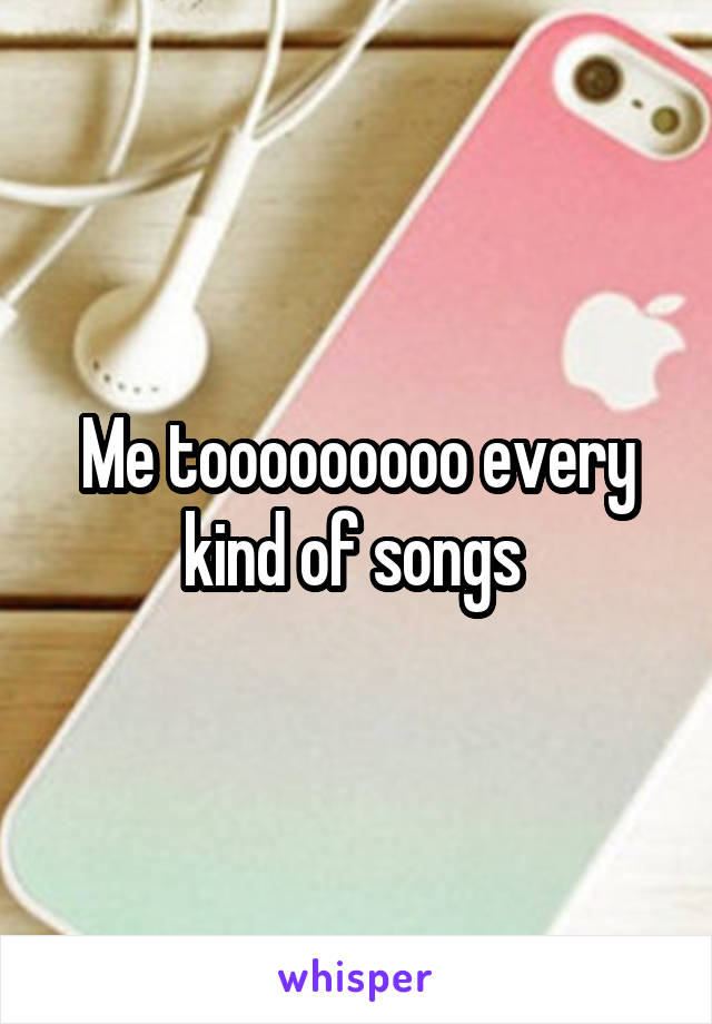 Me tooooooooo every kind of songs 