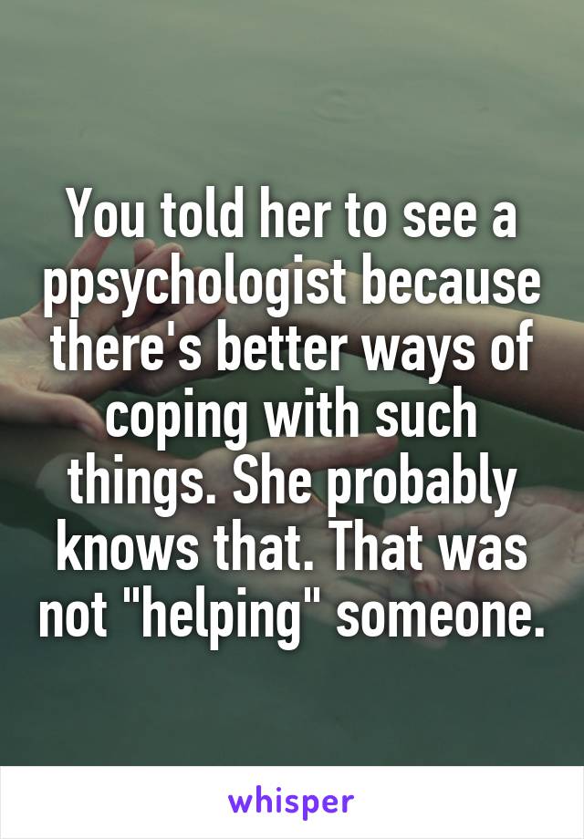 You told her to see a ppsychologist because there's better ways of coping with such things. She probably knows that. That was not "helping" someone.