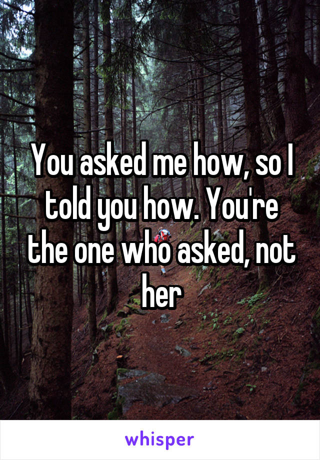 You asked me how, so I told you how. You're the one who asked, not her