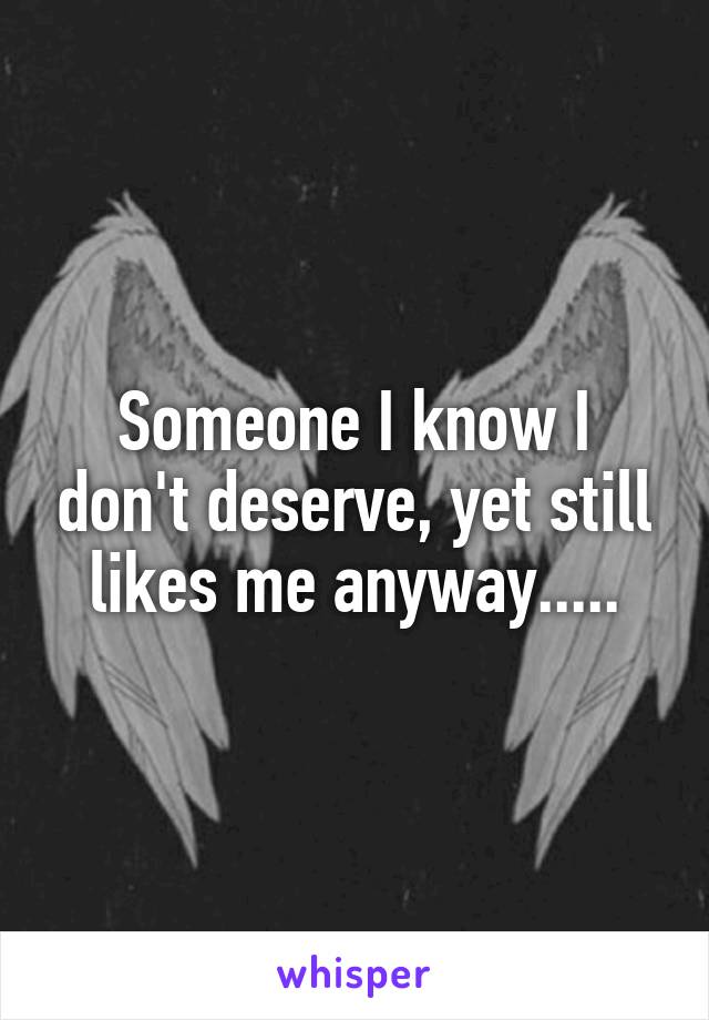 Someone I know I don't deserve, yet still likes me anyway.....
