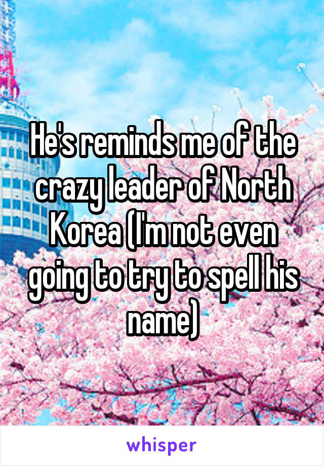 He's reminds me of the crazy leader of North Korea (I'm not even going to try to spell his name)