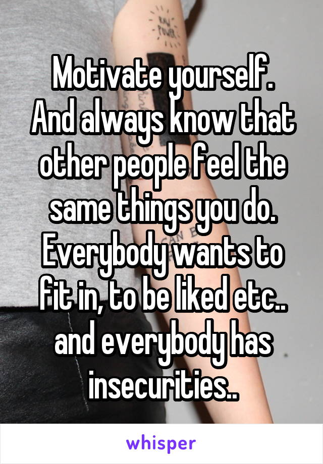 Motivate yourself.
And always know that other people feel the same things you do.
Everybody wants to fit in, to be liked etc.. and everybody has insecurities..