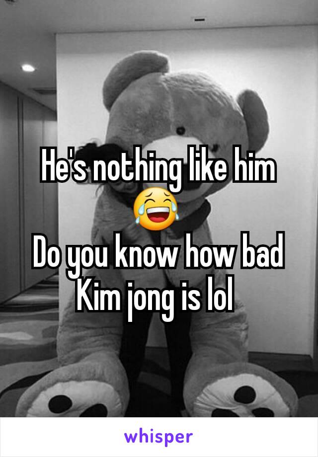 He's nothing like him 😂 
Do you know how bad Kim jong is lol 