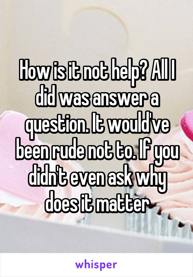 How is it not help? All I did was answer a question. It would've been rude not to. If you didn't even ask why does it matter