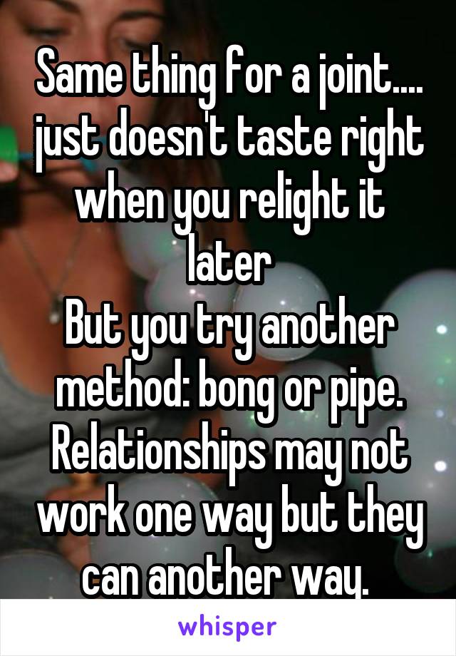 Same thing for a joint.... just doesn't taste right when you relight it later
But you try another method: bong or pipe. Relationships may not work one way but they can another way. 