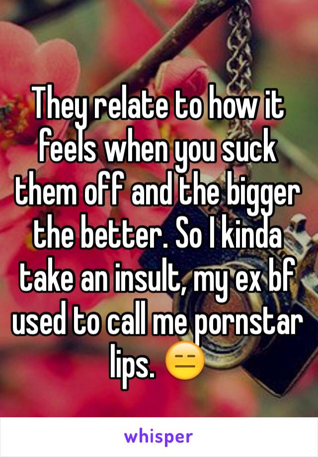 They relate to how it feels when you suck them off and the bigger the better. So I kinda take an insult, my ex bf used to call me pornstar lips. 😑