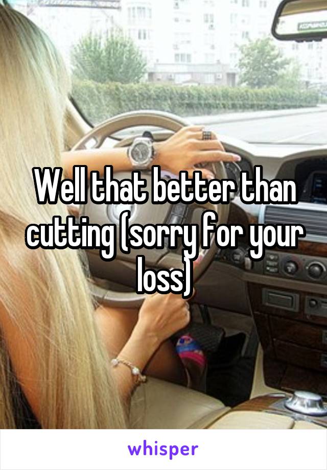 Well that better than cutting (sorry for your loss)