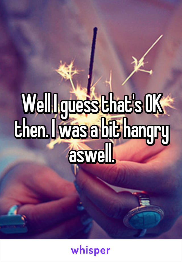 Well I guess that's OK then. I was a bit hangry aswell.