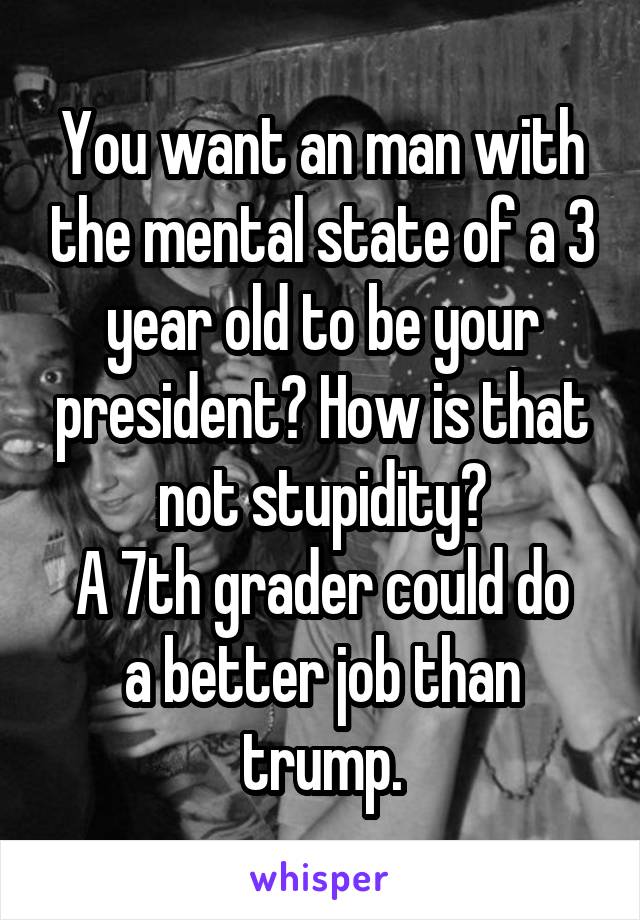 You want an man with the mental state of a 3 year old to be your president? How is that not stupidity?
A 7th grader could do a better job than trump.
