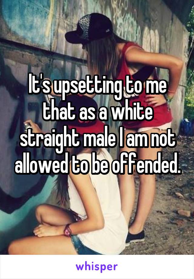 It's upsetting to me that as a white straight male I am not allowed to be offended. 