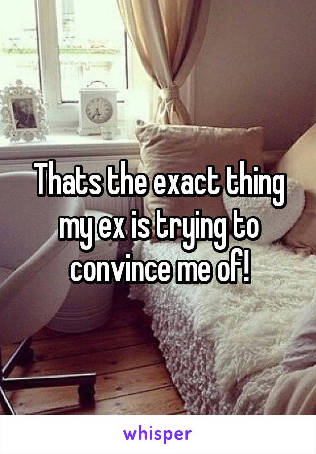 Thats the exact thing my ex is trying to convince me of!