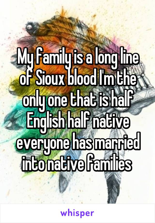 My family is a long line of Sioux blood I'm the only one that is half English half native everyone has married into native families 