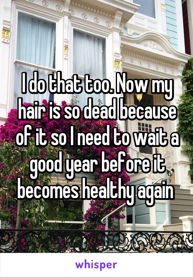 I do that too. Now my hair is so dead because of it so I need to wait a good year before it becomes healthy again 