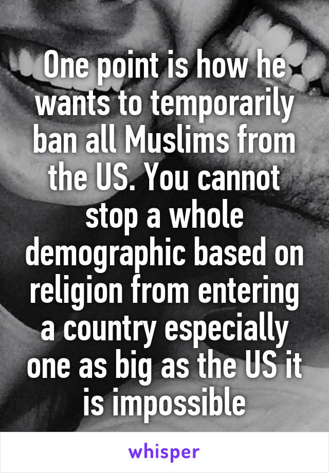 One point is how he wants to temporarily ban all Muslims from the US. You cannot stop a whole demographic based on religion from entering a country especially one as big as the US it is impossible