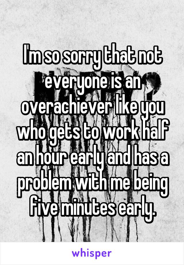 I'm so sorry that not everyone is an overachiever like you who gets to work half an hour early and has a problem with me being five minutes early.