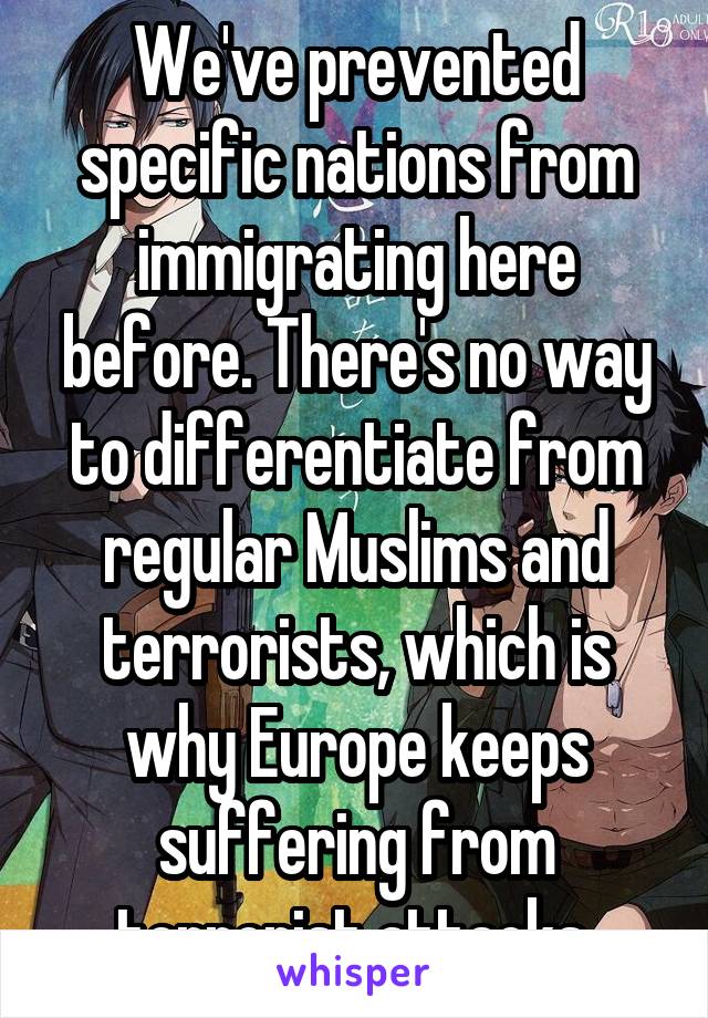 We've prevented specific nations from immigrating here before. There's no way to differentiate from regular Muslims and terrorists, which is why Europe keeps suffering from terrorist attacks.