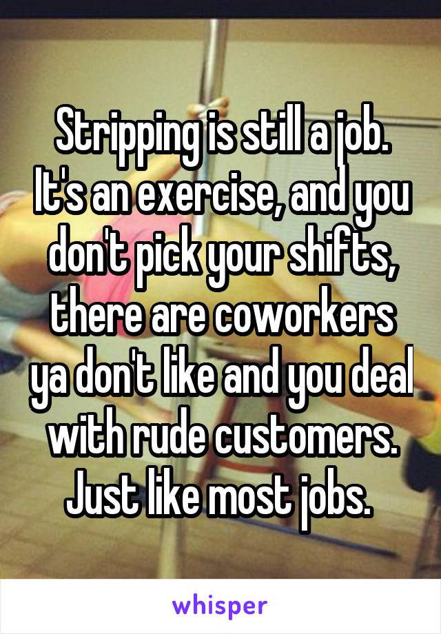 Stripping is still a job. It's an exercise, and you don't pick your shifts, there are coworkers ya don't like and you deal with rude customers. Just like most jobs. 