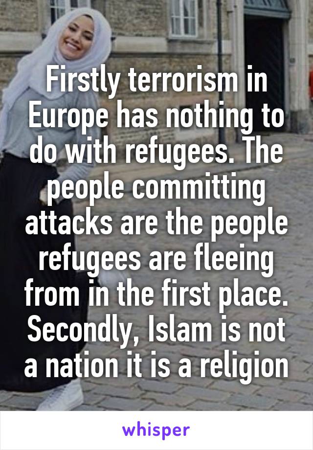 Firstly terrorism in Europe has nothing to do with refugees. The people committing attacks are the people refugees are fleeing from in the first place. Secondly, Islam is not a nation it is a religion