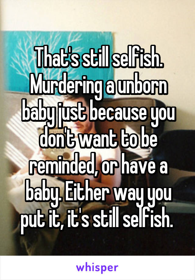 That's still selfish. Murdering a unborn baby just because you don't want to be reminded, or have a baby. Either way you put it, it's still selfish. 