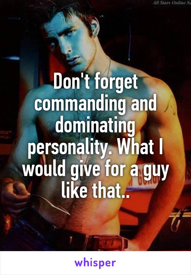 Don't forget commanding and dominating personality. What I would give for a guy like that..