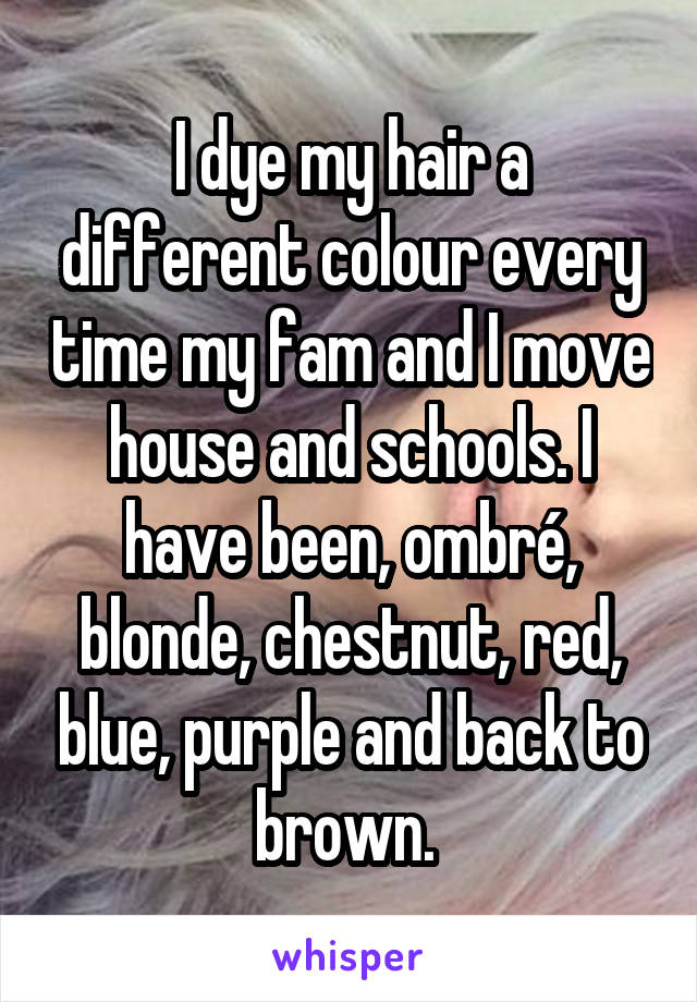 I dye my hair a different colour every time my fam and I move house and schools. I have been, ombré, blonde, chestnut, red, blue, purple and back to brown. 