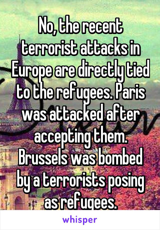 No, the recent terrorist attacks in Europe are directly tied to the refugees. Paris was attacked after accepting them. Brussels was bombed by a terrorists posing as refugees.