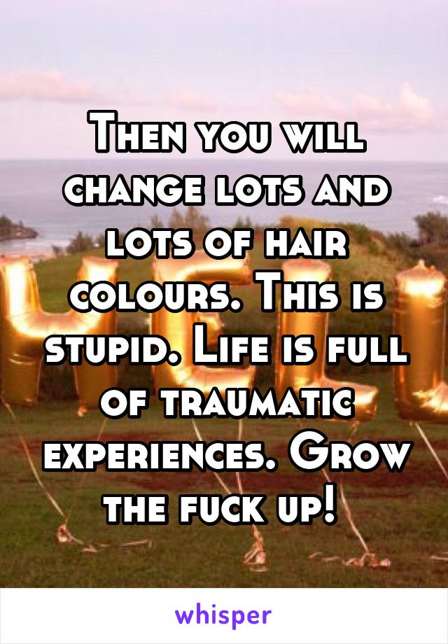 Then you will change lots and lots of hair colours. This is stupid. Life is full of traumatic experiences. Grow the fuck up! 