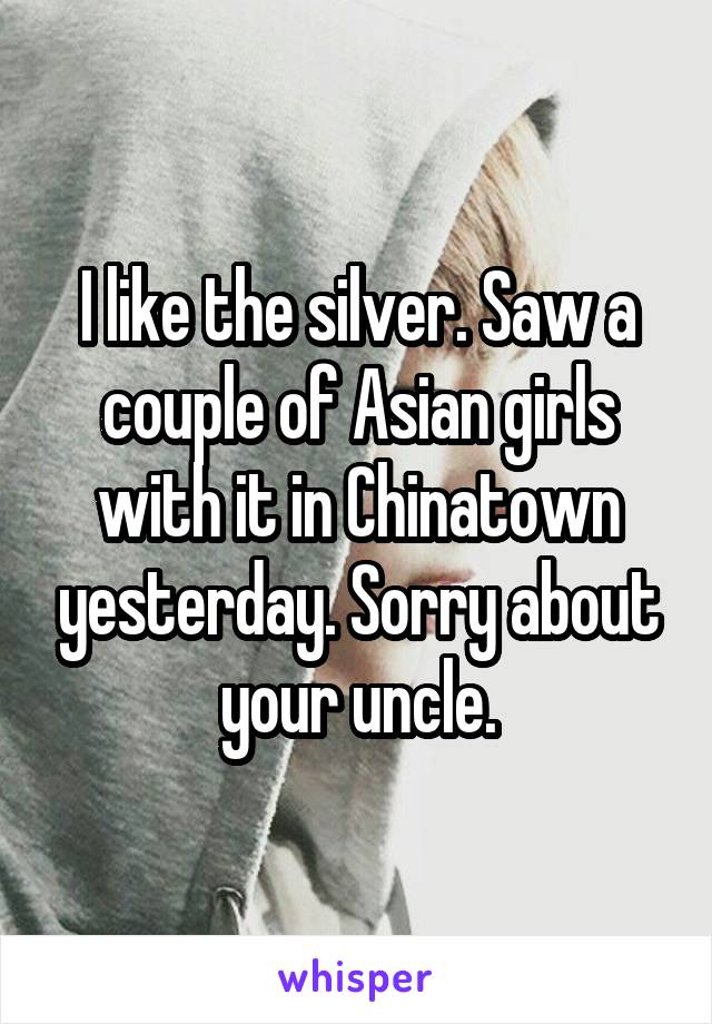 I like the silver. Saw a couple of Asian girls with it in Chinatown yesterday. Sorry about your uncle.