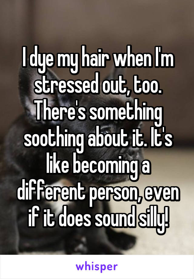 I dye my hair when I'm stressed out, too. There's something soothing about it. It's like becoming a different person, even if it does sound silly!