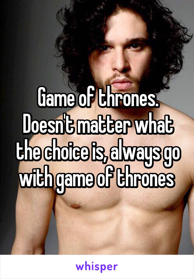 Game of thrones. Doesn't matter what the choice is, always go with game of thrones 
