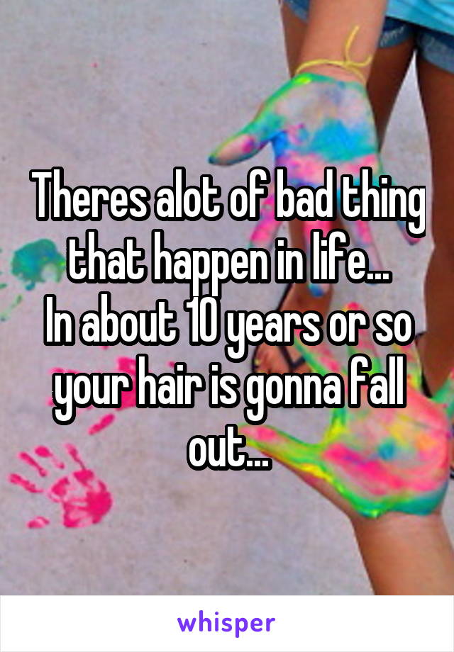 Theres alot of bad thing that happen in life...
In about 10 years or so your hair is gonna fall out...