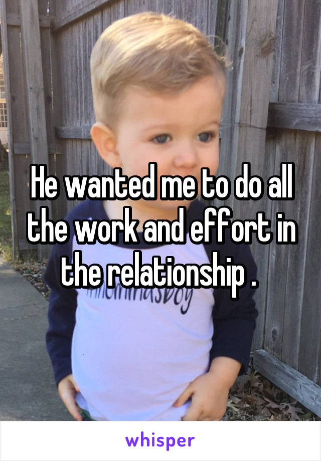 He wanted me to do all the work and effort in the relationship . 