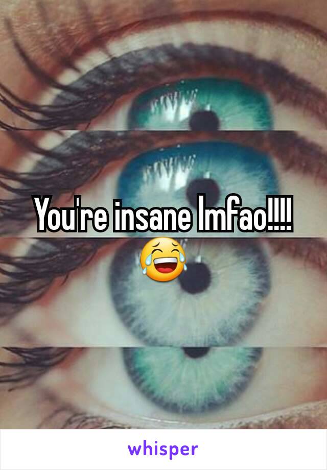 You're insane lmfao!!!! 😂