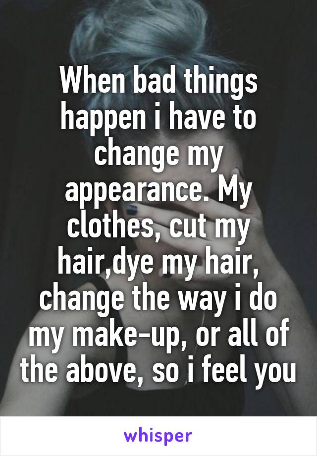 When bad things happen i have to change my appearance. My clothes, cut my hair,dye my hair, change the way i do my make-up, or all of the above, so i feel you