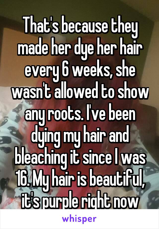 That's because they made her dye her hair every 6 weeks, she wasn't allowed to show any roots. I've been dying my hair and bleaching it since I was 16. My hair is beautiful, it's purple right now