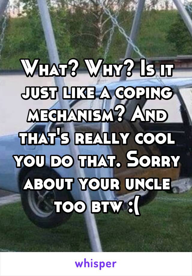 What? Why? Is it just like a coping mechanism? And that's really cool you do that. Sorry about your uncle too btw :(