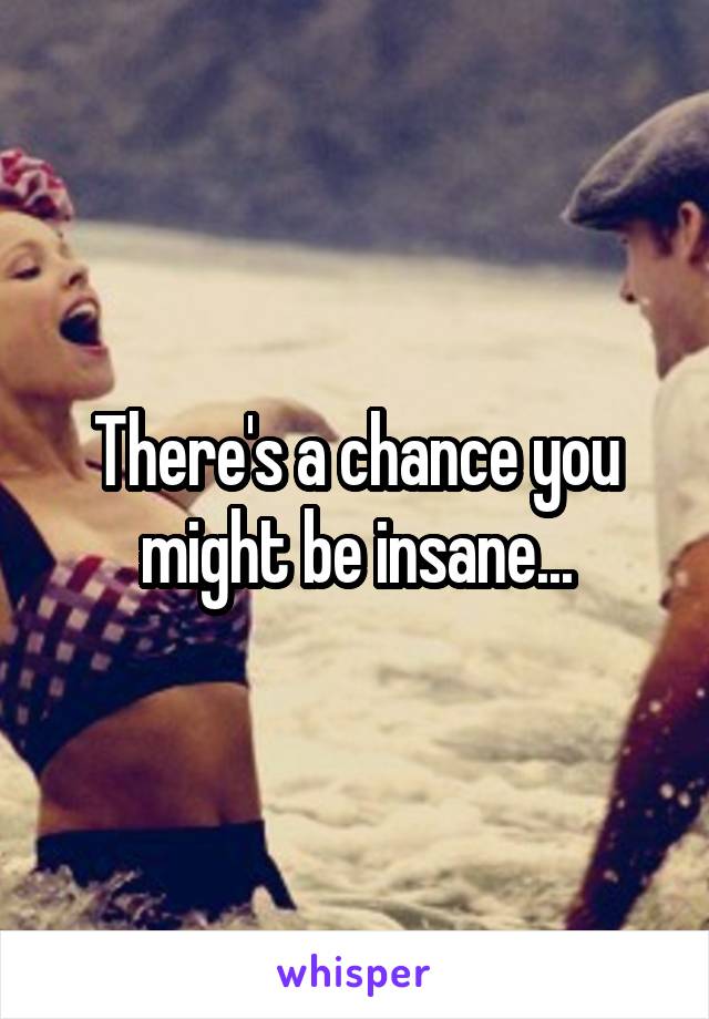 There's a chance you might be insane...