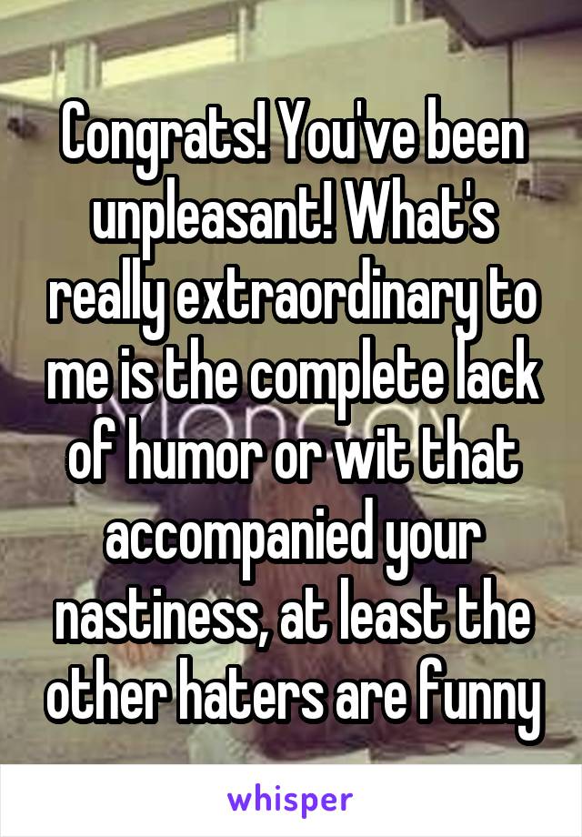 Congrats! You've been unpleasant! What's really extraordinary to me is the complete lack of humor or wit that accompanied your nastiness, at least the other haters are funny