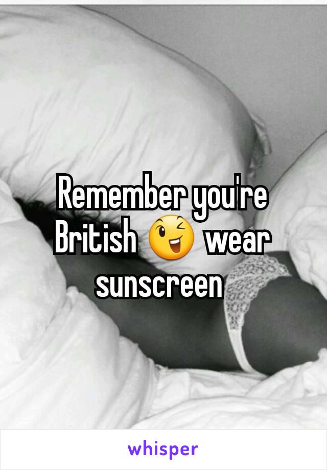 Remember you're British 😉 wear sunscreen 