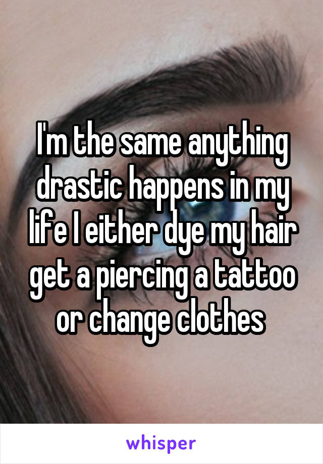 I'm the same anything drastic happens in my life I either dye my hair get a piercing a tattoo or change clothes 