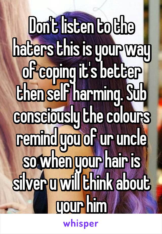 Don't listen to the haters this is your way of coping it's better then self harming. Sub consciously the colours remind you of ur uncle so when your hair is silver u will think about your him