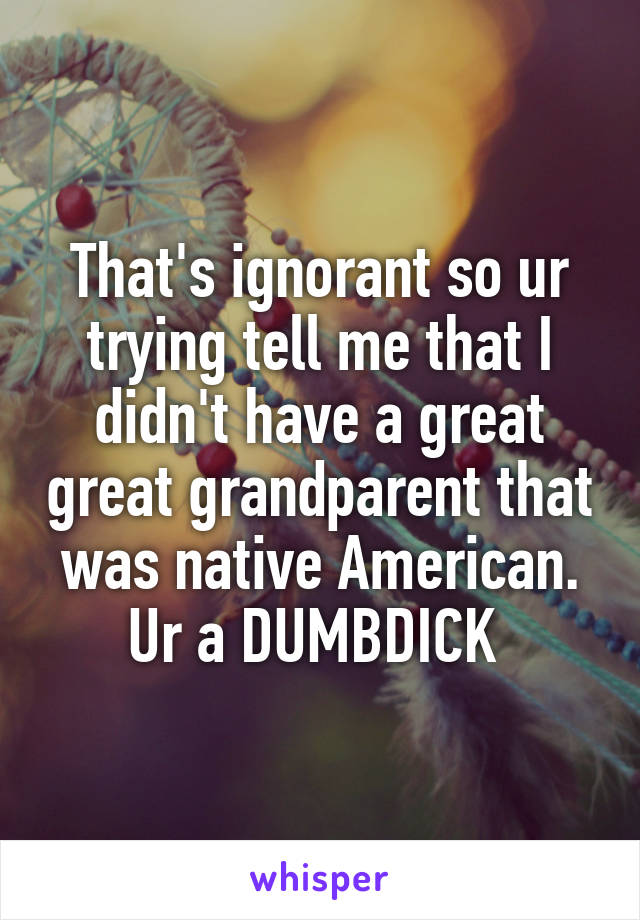 That's ignorant so ur trying tell me that I didn't have a great great grandparent that was native American. Ur a DUMBDICK 