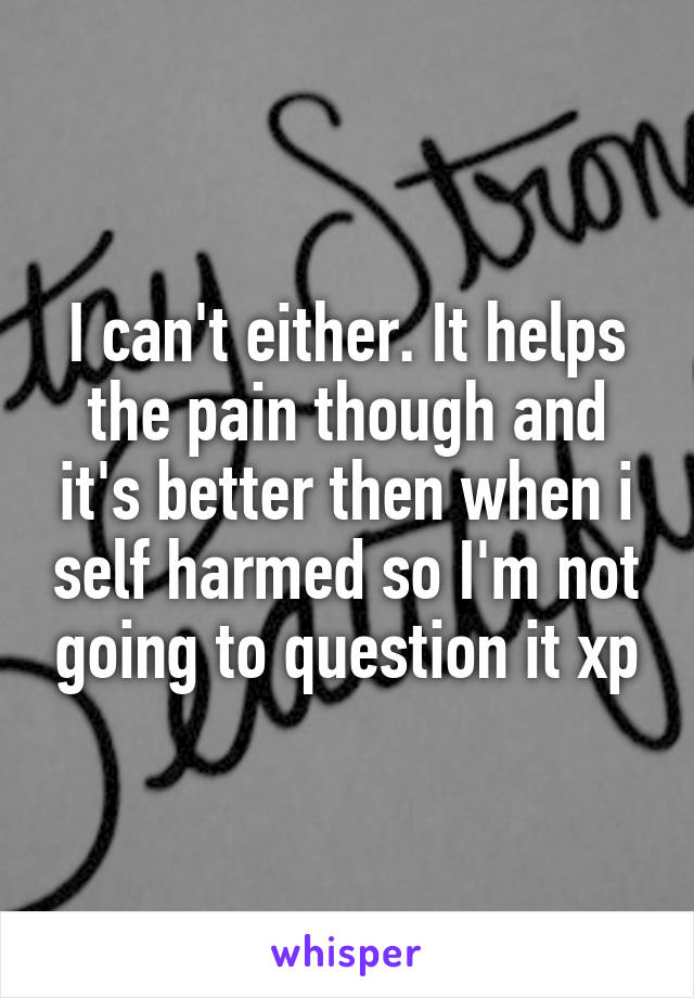 I can't either. It helps the pain though and it's better then when i self harmed so I'm not going to question it xp