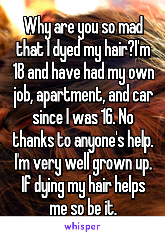 Why are you so mad that I dyed my hair?I'm 18 and have had my own job, apartment, and car since I was 16. No thanks to anyone's help. I'm very well grown up. If dying my hair helps me so be it.